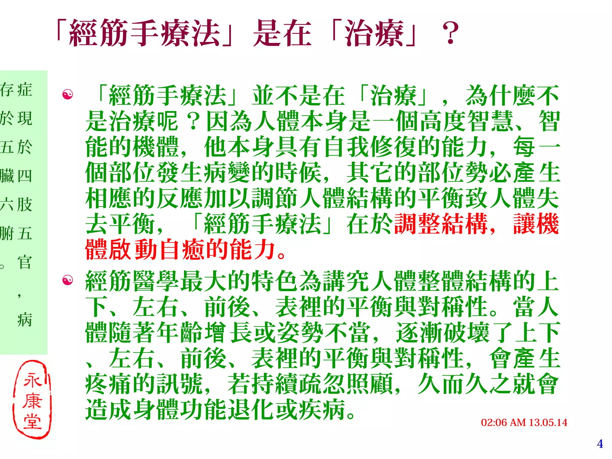 4
13.05.1402:06 AM
症
現
於
四
肢
五
官
，
病
存
於
五
臟
六
腑
。
「經筋手療法」是在「治療」？
 「經筋手療法」並不是在「治療」，為什麼不
是治療 ？因為人體本身是一個高度智慧、智呢
能的機體，他本身具有自我修復的能力， 一每
個部位發生病變的時候，其它的部位勢必 生產
相應的反應加以調節人體結構的平衡致人體失
去平衡，「經筋手療法」在於調整結構，讓機
體 動自癒的能力。啟
 經筋醫學最大的特色為講究人體整體結構的上
下、左右、前後、表裡的平衡與對稱性。當人
體隨著年齡 長或姿勢不當，逐漸破壞了上下增
、左右、前後、表裡的平衡與對稱性，會 生產
疼痛的訊號，若持續疏忽照顧，久而久之就會
造成身體功能退化或疾病。
 