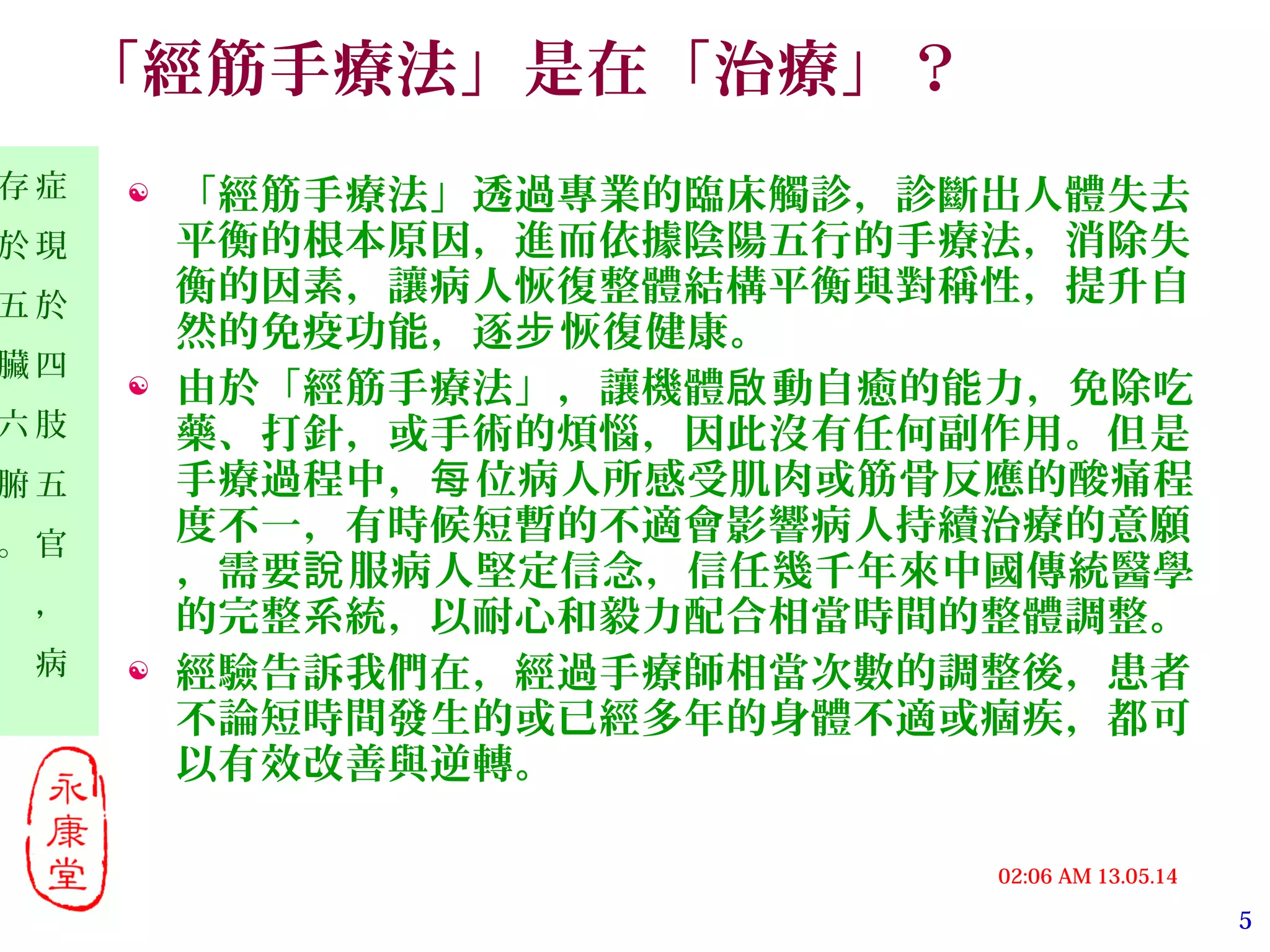 5
13.05.1402:06 AM
症
現
於
四
肢
五
官
，
病
存
於
五
臟
六
腑
。
「經筋手療法」是在「治療」？
 「經筋手療法」透過專業的臨床觸診，診斷出人體失去
平衡的根本原因，進而依據陰陽五行的手療法，消除失
衡的因素，讓病人恢復整體結構平衡與對稱性，提升自
然的免疫功能，逐 恢復健康。步
 由於「經筋手療法」，讓機體 動自癒的能力，免除吃啟
藥、打針，或手術的煩惱，因此沒有任何副作用。但是
手療過程中， 位病人所感受肌肉或筋骨反應的酸痛程每
度不一，有時候短暫的不適會影響病人持續治療的意願
，需要 服病人堅定信念，信任幾千年來中國傳統醫學說
的完整系統，以耐心和毅力配合相當時間的整體調整。
 經驗告訴我們在，經過手療師相當次數的調整後，患者
不論短時間發生的或已經多年的身體不適或痼疾，都可
以有效改善與逆轉。
 