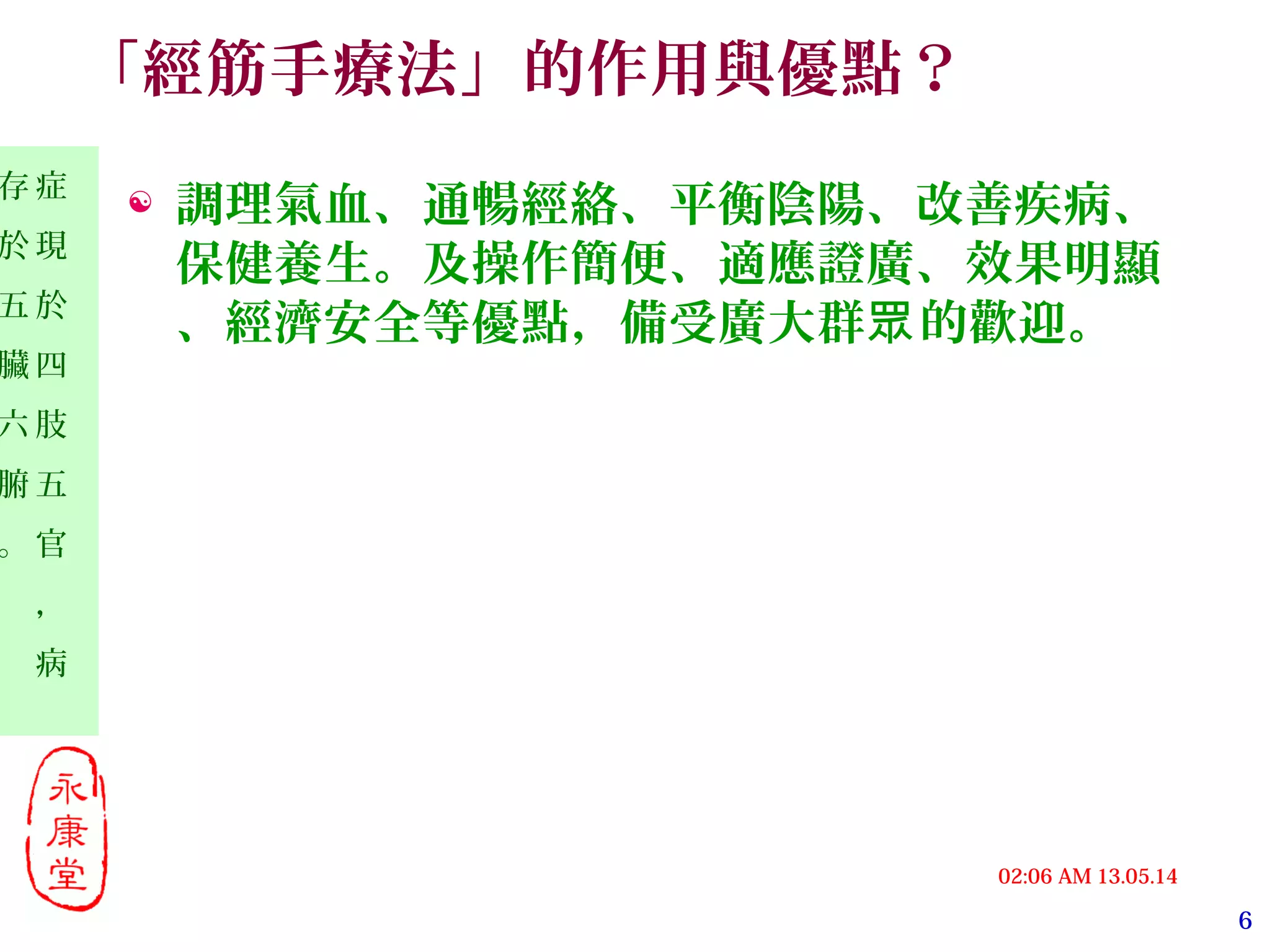 6
13.05.1402:06 AM
症
現
於
四
肢
五
官
，
病
存
於
五
臟
六
腑
。
「經筋手療法」的作用與優點？
 調理氣血、通暢經絡、平衡陰陽、改善疾病、
保健養生。及操作簡便、適應證廣、效果明顯
、經濟安全等優點，備受廣大群 的歡迎。眾
 