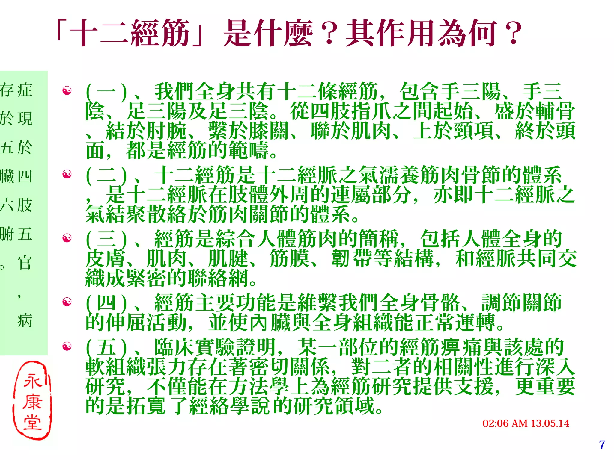 7
13.05.1402:06 AM
症
現
於
四
肢
五
官
，
病
存
於
五
臟
六
腑
。
「十二經筋」是什麼？其作用為何？
 ( 一 ) 、我們全身共有十二條經筋，包含手三陽、手三
陰、足三陽及足三陰。從四肢指爪之間起始、盛於輔骨
、結於肘腕、繫於膝關、聯於肌肉、上於頸項、終於頭
面，都是經筋的範疇。
 ( 二 ) 、十二經筋是十二經脈之氣濡養筋肉骨節的體系
，是十二經脈在肢體外周的連屬部分，亦即十二經脈之
氣結聚散絡於筋肉關節的體系。
 ( 三 ) 、經筋是綜合人體筋肉的簡稱，包括人體全身的
皮膚、肌肉、肌腱、筋膜、 帶等結構，和經脈共同交韌
織成緊密的聯絡網。
 ( 四 ) 、經筋主要功能是維繫我們全身骨骼、調節關節
的伸屈活動，並使 臟與全身組織能正常運轉。內
 ( 五 ) 、臨床實驗證明，某一部位的經筋 痛與該處的痹
軟組織張力存在著密切關係，對二者的相關性進行深入
研究，不僅能在方法學上為經筋研究提供支援，更重要
的是拓 了經絡學 的研究領域。寬 說
 
