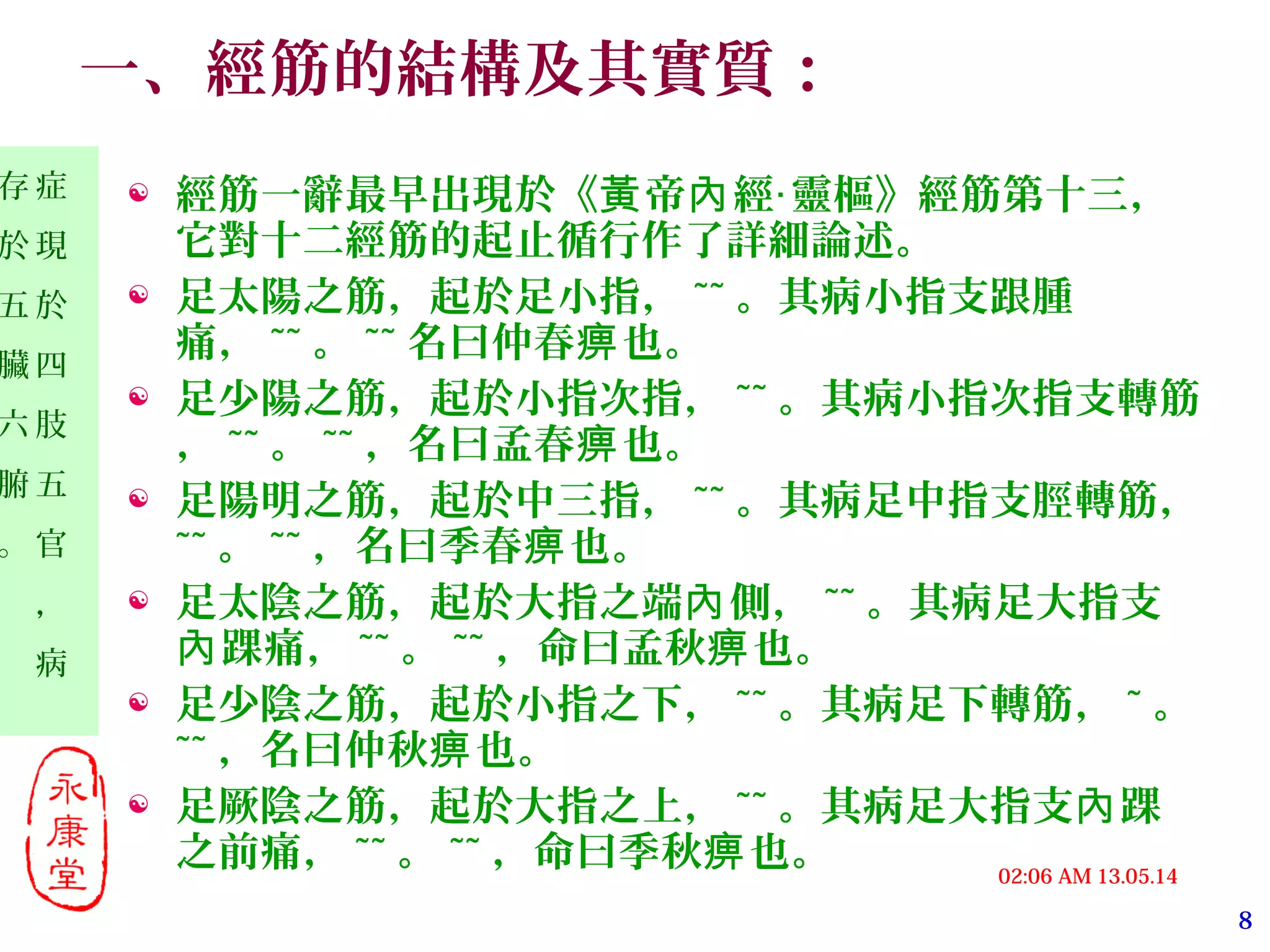 8
13.05.1402:06 AM
症
現
於
四
肢
五
官
，
病
存
於
五
臟
六
腑
。
一、經筋的結構及其實質：
 經筋一辭最早出現於《 帝 經 靈樞》經筋第十三，黃 內 ‧
它對十二經筋的起止循行作了詳細論述。
 足太陽之筋，起於足小指， ~~ 。其病小指支跟腫
痛， ~~ 。 ~~ 名曰仲春 也。痹
 足少陽之筋，起於小指次指， ~~ 。其病小指次指支轉筋
， ~~ 。 ~~ ，名曰孟春 也。痹
 足陽明之筋，起於中三指， ~~ 。其病足中指支脛轉筋，
~~ 。 ~~ ，名曰季春 也。痹
 足太陰之筋，起於大指之端 側，內 ~~ 。其病足大指支
踝痛，內 ~~ 。 ~~ ，命曰孟秋 也。痹
 足少陰之筋，起於小指之下， ~~ 。其病足下轉筋， ~ 。
~~ ，名曰仲秋 也。痹
 足厥陰之筋，起於大指之上， ~~ 。其病足大指支 踝內
之前痛， ~~ 。 ~~ ，命曰季秋 也。痹
 