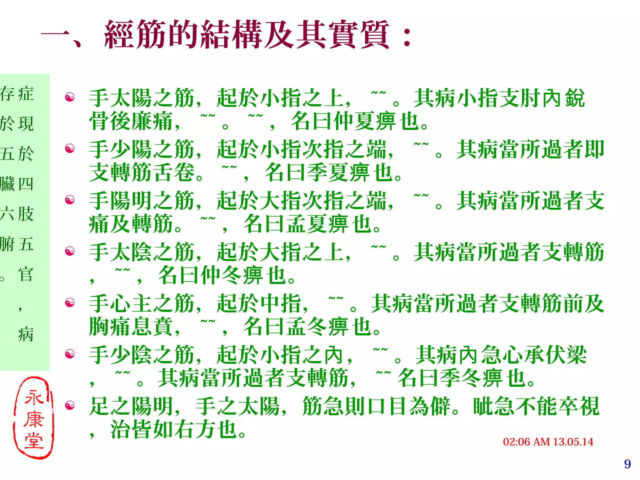 9
13.05.1402:06 AM
症
現
於
四
肢
五
官
，
病
存
於
五
臟
六
腑
。
一、經筋的結構及其實質：
 手太陽之筋，起於小指之上， ~~ 。其病小指支肘內銳
骨後廉痛， ~~ 。 ~~ ，名曰仲夏 也。痹
 手少陽之筋，起於小指次指之端， ~~ 。其病當所過者即
支轉筋舌卷。 ~~ ，名曰季夏 也。痹
 手陽明之筋，起於大指次指之端， ~~ 。其病當所過者支
痛及轉筋。 ~~ ，名曰孟夏 也。痹
 手太陰之筋，起於大指之上， ~~ 。其病當所過者支轉筋
， ~~ ，名曰仲冬 也。痹
 手心主之筋，起於中指， ~~ 。其病當所過者支轉筋前及
胸痛息賁， ~~ ，名曰孟冬 也。痹
 手少陰之筋，起於小指之 ，內 ~~ 。其病 急心承伏梁內
， ~~ 。其病當所過者支轉筋， ~~ 名曰季冬 也。痹
 足之陽明，手之太陽，筋急則口目為僻。眦急不能卒視
，治皆如右方也。
 