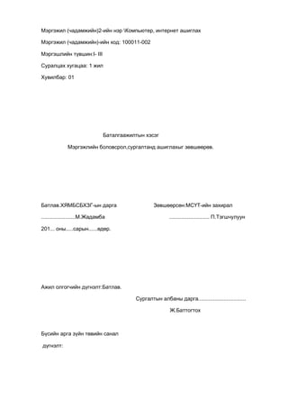 Мэргэжил (чадамжийн)2-ийн нэр Компьютер, интернет ашиглах
Мэргэжил (чадамжийн)-ийн код: 100011-002
Мэргэшлийн түвшин:I- III
Суралцах хугацаа: 1 жил
Хувилбар: 01
Баталгаажилтын хэсэг
Мэргэжлийн боловсрол,сургалтанд ашиглахыг зөвшөөрөв.
Батлав.ХЯМБСБХЗГ-ын дарга Зөвшөөрсөн:МСҮТ-ийн захирал
.......................М.Жадамба ........................... П.Тэгшчулуун
201... оны.....сарын......өдөр.
Ажил олгогчийн дүгнэлт:Батлав.
Сургалтын албаны дарга................................
Ж.Баттогтох
Бүсийн арга зүйн төвийн санал
дүгнэлт:
 