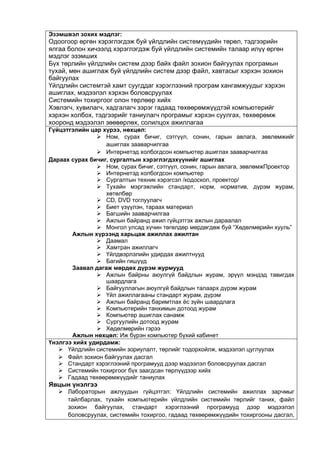 Эзэмшвэл зохих мэдлэг:
Одоогоор өргөн хэрэглэгдэж буй үйлдлийн системүүдийн төрөл, тэдгээрийн
ялгаа болон хичээлд хэрэглэгдэж буй үйлдлийн системийн талаар илүү өргөн
мэдлэг эзэмших
Бүх төрлийн үйлдлийн систем дээр байх файл зохион байгуулах програмын
тухай, мөн ашиглаж буй үйлдлийн систем дээр файл, хавтасыг хэрхэн зохион
байгуулах
Үйлдлийн системтэй хамт суугддаг хэрэглээний програм хангамжуудыг хэрхэн
ашиглах, мэдээлэл хэрхэн боловсруулах
Системийн тохиргоог олон төрлөөр хийх
Хэвлэгч, хувилагч, хадгалагч зэрэг гадаад төхөөрөмжүүдтэй компьютерийг
хэрхэн холбох, тэдгээрийг таниулагч програмыг хэрхэн суулгах, төхөөрөмж
хооронд мэдээлэл зөөвөрлөх, солилцох ажиллагаа
Гүйцэтгэлийн цар хүрээ, нөхцөл:
 Ном, сурах бичиг, сэтгүүл, сонин, гарын авлага, зөвлөмжийг
ашиглах зааварчилгаа
 Интернетэд холбогдсон компьютер ашиглах зааварчилгаа
Дараах сурах бичиг, сургалтын хэрэглэгдэхүүнийг ашиглах
 Ном, сурах бичиг, сэтгүүл, сонин, гарын авлага, зөвлөмжПроектор
 Интернетэд холбогдсон компьютер
 Сургалтын техник хэрэгсэл /кодоскоп, проектор/
 Тухайн мэргэжлийн стандарт, норм, норматив, дүрэм журам,
хөтөлбөр
 CD, DVD тоглуулагч
 Биет үзүүлэн, тараах материал
 Багшийн зааварчилгаа
 Ажлын байранд ажил гүйцэтгэх ажлын дараалал
 Монгол улсад хүчин төгөлдөр мөрдөгдөж буй “Хөдөлмөрийн хууль”
Ажлын хүрээнд харьцаж ажиллах ажилтан
 Даамал
 Хамтран ажиллагч
 Үйлдвэрлэлийн удирдах ажилтнууд
 Багийн гишүүд
Заавал дагаж мөрдөх дүрэм журмууд
 Ажлын байрны аюулгүй байдлын журам, эрүүл мэндэд тавигдах
шаардлага
 Байгууллагын аюулгүй байдлын талаарх дүрэм журам
 Үйл ажиллагааны стандарт журам, дүрэм
 Ажлын байранд баримтлах ёс зүйн шаардлага
 Компьютерийн танхимын дотоод журам
 Компьютер ашиглах санамж
 Сургуулийн дотоод журам
 Хөдөлмөрийн гэрээ
Ажлын нөхцөл: Иж бүрэн компьютер бүхий кабинет
Үнэлгээ хийх удирдамж:
 Үйлдлийн системийн зориулалт, төрлийг тодорхойлж, мэдээлэл цуглуулах
 Файл зохион байгуулах дасгал
 Стандарт хэрэглээний програмууд дээр мэдээлэл боловсруулах дасгал
 Системийн тохиргоог бүх заагдсан төрлүүдээр хийх
 Гадаад төхөөрөмжүүдийг таниулах
Явцын үнэлгээ
 Лабораторын ажлуудын гүйцэтгэл: Үйлдлийн системийн ажиллах зарчмыг
тайлбарлах, тухайн компьютерийн үйлдлийн системийн төрлийг таних, файл
зохион байгуулах, стандарт хэрэглээний програмууд дээр мэдээлэл
боловсруулах, системийн тохиргоо, гадаад төхөөрөмжүүдийн тохиргооны дасгал,
 