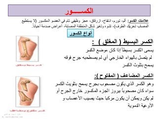 ‫ا‬‫البسٌط‬ ‫لكسر‬(‫المؽلق‬: )
‫موضع‬ ‫كان‬ ‫إذا‬ ً‫ا‬‫بسٌط‬ ‫الكسر‬ ‫ٌسمى‬‫الكسر‬
‫فوقه‬ ‫جرح‬ ‫ٌصطحبه‬ ‫لم‬ ‫أي‬ ً‫الخارج‬ ‫بالهواء‬ ‫ٌتصل‬ ‫لم‬
‫الكسر‬ ‫بتلوث‬ ‫ٌسمح‬
‫المضاعؾ‬ ‫الكسر‬(‫المفتوح‬:)
‫الكسر‬ ‫بتلوٌث‬ ‫ٌسمح‬ ‫بجرح‬ ‫مصحوب‬ ‫ٌكون‬ ‫الذي‬ ‫الكسر‬ ‫وهو‬
‫أو‬ ‫الجرح‬ ‫خارج‬ ‫المكسور‬ ‫الجزء‬ ‫ببروز‬ ً‫ا‬‫مصحوب‬ ‫كان‬ ‫سواء‬
‫األعصاب‬ ‫ٌصٌب‬ ‫حٌث‬ ‫مركبا‬ ‫ٌكون‬ ‫أن‬ ‫وٌمكن‬ ‫ٌكن‬ ‫لم‬‫و‬
‫الدموٌة‬ ‫األوعٌة‬
‫الكسر‬ ‫عالمات‬:‫المكسور‬ ‫العضو‬ ً‫ف‬ ‫تام‬ ً‫وظٌف‬ ‫عجز‬ ،‫ازرقاق‬ ،‫انتفاخ‬ ،‫تورم‬ ،‫ألم‬(‫ٌستطٌع‬ ‫ال‬
‫الطرف‬ ‫تحرٌك‬ ‫المصاب‬)ً‫ا‬‫أحٌان‬ ‫صدمة‬ ‫أعراض‬ ،‫المصابة‬ ‫المنطقة‬ ‫شكل‬ ‫وتغٌر‬ ‫تشوه‬ ،.
‫الكسور‬ ‫أنواع‬
‫الكســـــور‬
‫دكتور‬/‫القوي‬ ‫عبد‬ ‫محمد‬
dr_ markis@yahoo.com
 