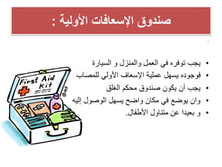 ‫األولٌة‬ ‫اإلسعافات‬ ‫صندوق‬:
•
•‫والمنزل‬ ‫العمل‬ ً‫ف‬ ‫توفره‬ ‫ٌجب‬‫و‬‫السٌارة‬
•‫للمصاب‬ ً‫األول‬ ‫اإلسعاف‬ ‫عملٌة‬ ‫ٌسهل‬ ‫فوجوده‬
•‫الغلق‬ ‫محكم‬ ‫صندوق‬ ‫ٌكون‬ ‫أن‬ ‫ٌجب‬
•‫التهوٌة‬ ‫حٌث‬ ‫من‬ ‫مناسب‬ ‫مكان‬ ً‫ف‬ ‫حفظه‬ ‫ٌجب‬
‫الحرارة‬ ‫ودرجة‬
•‫إلٌه‬ ‫الوصول‬ ‫ٌسهل‬ ‫واضح‬ ‫مكان‬ ً‫ف‬ ‫ٌوضع‬ ‫وان‬
•‫اإلسعافات‬ ‫صندوق‬ ‫محتوٌات‬ ‫مراجعة‬ ‫ٌجب‬
‫باستمرار‬ ‫األولٌة‬.
•‫حفظه‬ ‫ٌجب‬‫األطفال‬ ‫متناول‬ ‫عن‬ ‫بعٌدا‬.
‫دكتور‬/‫القوي‬ ‫عبد‬ ‫محمد‬
dr_ markis@yahoo.com
 