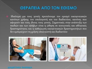  Ιδιαίτερα για τουσ γονείσ προτείνουμε τον οριςμό οικογενειακών
κανόνων χρήςησ του υπολογιςτή και του διαδικτύου, κανόνεσ που
αφορούν και τουσ ίδιουσ τουσ γονείσ. Σημαντικέσ ςτην ανάπτυξη των
παιδιών και των εφήβων είναι η ώθηςη ςε κοινωνικέσ και αθλητικέσ
δραςτηριότητεσ και η καθιέρωςη οικογενειακών δραςτηριοτήτων που
δεν εμπεριέχουν τη χρήςη υπολογιςτή και διαδικτύου
ΔΙΑΔΙΚΣΤΑΚΑ ΠΑΙΦΝΙΔΙΑ
 
