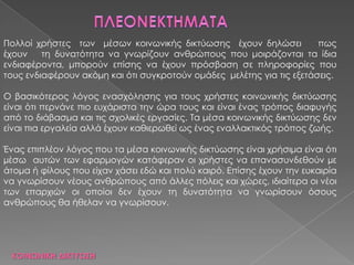 ΚΟΙΝΩΝΙΚΗ ΔΙΚΣΤΩ΢Η
Πολλοί χρήστες των μέσων κοινωνικής δικτύωσης έχουν δηλώσει πως
έχουν τη δυνατότητα να γνωρίζουν ανθρώπους που μοιράζονται τα ίδια
ενδιαφέροντα, μπορούν επίσης να έχουν πρόσβαση σε πληροφορίες που
τους ενδιαφέρουν ακόμη και ότι συγκροτούν ομάδες μελέτης για τις εξετάσεις.
Ο βασικότερος λόγος ενασχόλησης για τους χρήστες κοινωνικής δικτύωσης
είναι ότι περνάνε πιο ευχάριστα την ώρα τους και είναι ένας τρόπος διαφυγής
από το διάβασμα και τις σχολικές εργασίες. Σα μέσα κοινωνικής δικτύωσης δεν
είναι πια εργαλεία αλλά έχουν καθιερωθεί ως ένας εναλλακτικός τρόπος ζωής.
Ένας επιπλέον λόγος που τα μέσα κοινωνικής δικτύωσης είναι χρήσιμα είναι ότι
µέσω αυτών των εφαρμογών κατάφεραν οι χρήστες να επανασυνδεθούν µε
άτομα ή φίλους που είχαν χάσει εδώ και πολύ καιρό. Επίσης έχουν την ευκαιρία
να γνωρίσουν νέους ανθρώπους από άλλες πόλεις και χώρες, ιδιαίτερα οι νέοι
των επαρχιών οι οποίοι δεν έχουν τη δυνατότητα να γνωρίσουν όσους
ανθρώπους θα ήθελαν να γνωρίσουν.
 