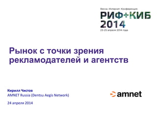 Рынок с точки зрения
рекламодателей и агентств
Кирилл Чистов
AMNET Russia (Dentsu Aegis Network)
24 апреля 2014
 