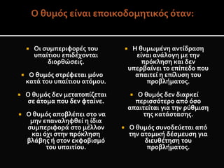  Οι συμπεριφορές του
υπαίτιου επιδέχονται
διορθώσεις.
 Ο θυμός στρέφεται μόνο
κατά του υπαίτιου ατόμου.
 Ο θυμός δεν μετατοπίζεται
σε άτομα που δεν φταίνε.
 Ο θυμός αποβλέπει στο να
μην επαναληφθεί η ίδια
συμπεριφορά στο μέλλον
και όχι στην πρόκληση
βλάβης ή στον εκφοβισμό
του υπαιτίου.
 Η θυμωμένη αντίδραση
είναι ανάλογη με την
πρόκληση και δεν
υπερβαίνει το επίπεδο που
απαιτεί η επίλυση του
προβλήματος.
 Ο θυμός δεν διαρκεί
περισσότερο από όσο
απαιτείται για την ρύθμιση
της κατάστασης.
 Ο θυμός συνοδεύεται από
την ατομική δέσμευση για
διευθέτηση του
προβλήματος.
 