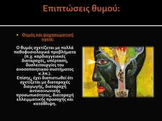  Θυμός και ψυχοσωματική
υγεία:
Ο θυμός σχετίζεται με πολλά
παθοφυσιολογικά προβλήματα
(π.χ. καρδιαγγειακές
διαταραχές, υπέρταση,
δυσλειτουργίες του
ανοσοποιητικού συστήματος
κ.λπ.).
Επίσης, έχει διαπιστωθεί ότι
σχετίζεται με διαταραχές
διαγωγής, διαταραχή
αντικοινωνικής
προσωπικότητας, διαταραχή
ελλειμματικής προσοχής και
κατάθλιψη.
 