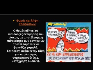  Θυμός και λήψη
αποφάσεων:
Ο θυμός οδηγεί σε
αισιόδοξες εκτιμήσεις του
ρίσκου, με αποτέλεσμα η
πιθανότητα των αρνητικών
αποτελεσμάτων να
φαντάζει χαμηλή.
Επιπλέον, αυξάνει την τάση
για παράτολμες
συμπεριφορές (π.χ.
κατάχρηση ουσιών).
 