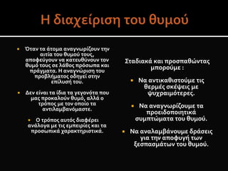  Όταν τα άτομα αναγνωρίζουν την
αιτία του θυμού τους,
αποφεύγουν να κατευθύνουν τον
θυμό τους σε λάθος πρόσωπα και
πράγματα. Η αναγνώριση του
προβλήματος οδηγεί στην
επίλυσή του.
 Δεν είναι τα ίδια τα γεγονότα που
μας προκαλούν θυμό, αλλά ο
τρόπος με τον οποίο τα
αντιλαμβανόμαστε.
 Ο τρόπος αυτός διαφέρει
ανάλογα με τις εμπειρίες και τα
προσωπικά χαρακτηριστικά.
Σταδιακά και προσπαθώντας
μπορούμε :
 Να αντικαθιστούμε τις
θερμές σκέψεις με
ψυχραιμότερες.
 Να αναγνωρίζουμε τα
προειδοποιητικά
συμπτώματα του θυμού.
 Να αναλαμβάνουμε δράσεις
για την αποφυγή των
ξεσπασμάτων του θυμού.
 