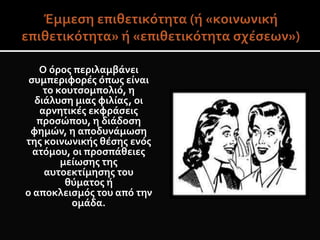 Ο όρος περιλαμβάνει
συμπεριφορές όπως είναι
το κουτσομπολιό, η
διάλυση μιας φιλίας, οι
αρνητικές εκφράσεις
προσώπου, η διάδοση
φημών, η αποδυνάμωση
της κοινωνικής θέσης ενός
ατόμου, οι προσπάθειες
μείωσης της
αυτοεκτίμησης του
θύματος ή
ο αποκλεισμός του από την
ομάδα.
 