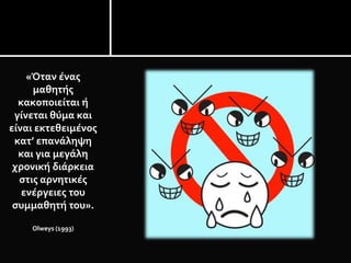 «Όταν ένας
μαθητής
κακοποιείται ή
γίνεται θύμα και
είναι εκτεθειμένος
κατ’ επανάληψη
και για μεγάλη
χρονική διάρκεια
στις αρνητικές
ενέργειες του
συμμαθητή του».
Olweys (1993)
 