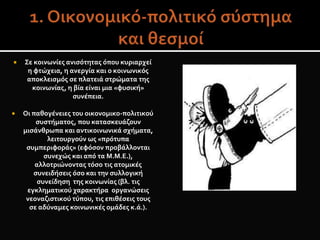  Σε κοινωνίες ανισότητας όπου κυριαρχεί
η φτώχεια, η ανεργία και ο κοινωνικός
αποκλεισμός σε πλατειά στρώματα της
κοινωνίας, η βία είναι μια «φυσική»
συνέπεια.
 Οι παθογένειες του οικονομικο-πολιτικού
συστήματος, που κατασκευάζουν
μισάνθρωπα και αντικοινωνικά σχήματα,
λειτουργούν ως «πρότυπα
συμπεριφοράς» (εφόσον προβάλλονται
συνεχώς και από τα Μ.Μ.Ε.),
αλλοτριώνοντας τόσο τις ατομικές
συνειδήσεις όσο και την συλλογική
συνείδηση της κοινωνίας (βλ. τις
εγκληματικού χαρακτήρα οργανώσεις
νεοναζιστικού τύπου, τις επιθέσεις τους
σε αδύναμες κοινωνικές ομάδες κ.ά.).
 