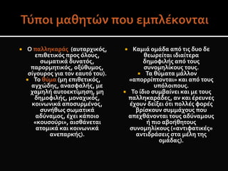  Ο παλληκαράς (αυταρχικός,
επιθετικός προς όλους,
σωματικά δυνατός,
παρορμητικός, οξύθυμος,
σίγουρος για τον εαυτό του).
 Το θύμα (μη επιθετικός,
αγχώδης, ανασφαλής, με
χαμηλή αυτοεκτίμηση, μη
δημοφιλής, μοναχικός,
κοινωνικά αποσυρμένος,
συνήθως σωματικά
αδύναμος, έχει κάποιο
«κουσούρι», αισθάνεται
ατομικά και κοινωνικά
ανεπαρκής).
 Καμιά ομάδα από τις δυο δε
θεωρείται ιδιαίτερα
δημοφιλής από τους
συνομηλίκους τους.
 Τα θύματα μάλλον
«απορρίπτονται» και από τους
υπόλοιπους.
 Το ίδιο συμβαίνει και με τους
παλληκαράδες, αν και έρευνες
έχουν δείξει ότι πολλές φορές
βρίσκουν συμμάχους που
απεχθάνονται τους αδύναμους
ή πιο αβοήθητους
συνομηλίκους («αντιφατικές»
αντιδράσεις στα μέλη της
ομάδας).
 