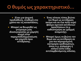  Είναι μια ψυχική
προδιάθεση, σταθερή στο
χρόνο και τις καταστάσεις.
 Μπορεί να θεωρηθεί ως
γνώρισμα μιας
ιδιοσυγκρασίας με χαμηλή
ανοχή στην
παρεμπόδιση/ματαίωση
και χαμηλό όριο
αντίδρασης.
 Ένας τέτοιος τύπος βιώνει
τον θυμό ως αντίδραση
ακόμα και σε ένα πολύ ευρύ
φάσμα σχετικά ακίνδυνων
προκλήσεων (π.χ.
καθυστέρηση σε γραμμή
αναμονής).
 Μπορεί όμως να βιώνει τον
θυμό και ως αντίδραση σε
μια πιο περιορισμένη
κατηγορία ερεθισμάτων,
όπως π.χ. απόρριψη ή
κάποιο άλλο είδος
αντιλαμβανόμενης αδικίας.
 