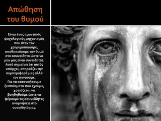 Απώθηση
του θυμού
Είναι ένας αμυντικός
ψυχολογικός μηχανισμός
που όταν τον
χρησιμοποιούμε,
αποθηκεύουμε τον θυμό
στο ασυνείδητο ώστε να
μην μας είναι συνειδητός.
Αυτό σημαίνει ότι αυτός
υπάρχει, επηρεάζει την
συμπεριφορά μας αλλά
τον αγνοούμε.
Για να κατανοήσουμε
ξεσπάσματα που έχουμε,
χρειάζεται να
βοηθηθούμε ώστε να
φέρουμε τις ασυνείδητες
αναμνήσεις στο
συνειδητό μας.
 