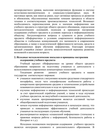 метапредметного уровня, выполняя интегративную функцию в системе
естественно-математических и социально-гуманитарных наук. В
настоящее время, как никогда ранее, идут активные процессы ее развития
и обновления, обусловленные высокими темпами прогресса в области
техники и соответствующих производственных технологий. Возникает
необходимость переосмысления роли и значения информатики как
учебного предмета в структуре общего среднего обазования, определения
методологических оснований, подходов и принципов построения
содержания учебного предмета в условиях перехода к информационному
обществу. Актуализируются вопросы о сущности и роли учебного
предмета «Информатика» в условиях современного информационного
общества и глобальных коммуникаций, его значимости в современном
образовании, а также о педагогической эффективности методов, средств и
организационных форм обучения информатике, благодаря которым
каждый учащийся сможет достичь акмеологической вершины развития,
возможной в школьном возрасте.
2. Исходные методологические посылки и принципы построения
содержания учебного предмета
Учебный предмет «Информатика» на уровне общего среднего
образования направлен на подготовку учащихся к деятельности с
использованием современных компьютерных технологий.
Тенденции развития данного учебного предмета в нашем
государстве соответствуют мировым:
• учащиеся знакомятся с интуитивно ясными средствами стандартного
интерфейса, после чего специфические особенности работы с
конкретными программными средами и техническими устройствами
осваиваются самостоятельно в ходе их применения;
• изучение информатики и информационных технологий происходит
за счет практической отработки умений, а также в ходе изучения
учебных предметов, во внеучебной и внешкольной деятельности;
• изучение языков программирования является составной частью
общеобразовательной подготовки учащихся;
• начало изучения информатики переносится в начальную школу, что
приводит к повышению эффективности учебной деятельности
учащихся на последующих ступенях обучения;
• рассматриваются вопросы «социальной информатики» (этические и
правовые вопросы работы с информацией, безопасность работы в
Интернет и т.д.).
Исходным положением построения содержания учебного предмета
является интеграция основного и дополнительного образования. В
2
 