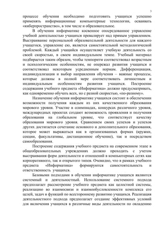 процессе обучения необходимо подготовить учащихся успешно
применять информационные компьютерные технологии, осваивать
«киберпространство», в том числе и образовательное.
В обучении информатике косвенное опосредованное управление
учебной деятельностью учащихся превалирует над прямым управлением.
Выстраивание персональной образовательной деятельности для каждого
учащегося, управление ею, является самостоятельной методологической
проблемой. Каждый учащийся осуществляет учебную деятельность со
своей скоростью, в своем индивидуальном темпе. Учебный материал
подбирается таким образом, чтобы темпоритм соответствовал возрастным
и психологическим особенностям, не опережал развития учащихся и
соответствовал некоторым усредненным нормам. Дифференциация,
индивидуализация и выбор направления обучения – важные процессы,
которые должны в полной мере соответствовать личностным и
индивидуальным особенностям развития учащихся. Построение
содержания учебного предмета «Информатика» должно предусматривать,
как одновременно обучать всех, но с разной скоростью, «по-разному».
Назначение обучения информатике учащихся состоит в обеспечении
возможности получения каждым из них качественного образования
мирового уровня. Участие в олимпиадах, конкурсах различного уровня,
международных проектах создают возможность проявления и получения
образования на глобальном уровне, что соответствует качеству
образования мирового уровня. Сравнением своих успехов и успехов
других достигается сочетание основного и дополнительного образования,
которое может выражаться как в организованных формах (кружки,
секции, факультативы, дистанционное обучение), так и посредством
самообразования.
Построение содержания учебного предмета на современном этапе в
общеобразовательных учреждениях должно проходить с учетом
выстраивания форм деятельности и отношений в компьютерных сетях как
корпоративного, так и открытого типов. Очевидно, что в рамках учебного
предмета «Информатика» формируются самостоятельность и
ответственность учащихся.
Базовыми подходами в обучении информатике учащихся являются
системный и деятельностный. Использование системного подхода
предполагает рассмотрение учебного предмета как целостной системы,
реализацию во взаимосвязи и взаимообусловленности комплекса его
целей, задач и функций по всестороннему развитию учащихся. Реализация
деятельностного подхода предполагает создание эффективных условий
для включения учащихся в различные виды деятельности по овладению
3
 