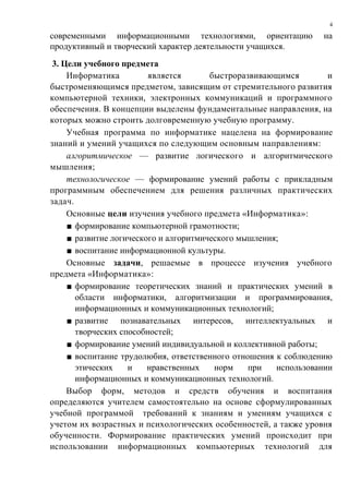 современными информационными технологиями, ориентацию на
продуктивный и творческий характер деятельности учащихся.
3. Цели учебного предмета
Информатика является быстроразвивающимся и
быстроменяющимся предметом, зависящим от стремительного развития
компьютерной техники, электронных коммуникаций и программного
обеспечения. В концепции выделены фундаментальные направления, на
которых можно строить долговременную учебную программу.
Учебная программа по информатике нацелена на формирование
знаний и умений учащихся по следующим основным направлениям:
алгоритмическое — развитие логического и алгоритмического
мышления;
технологическое — формирование умений работы с прикладным
программным обеспечением для решения различных практических
задач.
Основные цели изучения учебного предмета «Информатика»:
■ формирование компьютерной грамотности;
■ развитие логического и алгоритмического мышления;
■ воспитание информационной культуры.
Основные задачи, решаемые в процессе изучения учебного
предмета «Информатика»:
■ формирование теоретических знаний и практических умений в
области информатики, алгоритмизации и программирования,
информационных и коммуникационных технологий;
■ развитие познавательных интересов, интеллектуальных и
творческих способностей;
■ формирование умений индивидуальной и коллективной работы;
■ воспитание трудолюбия, ответственного отношения к соблюдению
этических и нравственных норм при использовании
информационных и коммуникационных технологий.
Выбор форм, методов и средств обучения и воспитания
определяются учителем самостоятельно на основе сформулированных
учебной программой требований к знаниям и умениям учащихся с
учетом их возрастных и психологических особенностей, а также уровня
обученности. Формирование практических умений происходит при
использовании информационных компьютерных технологий для
4
 