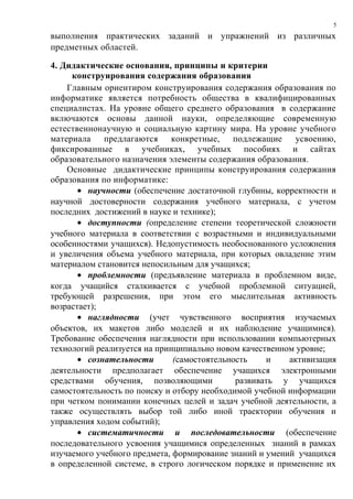 выполнения практических заданий и упражнений из различных
предметных областей.
4. Дидактические основания, принципы и критерии
конструирования содержания образования
Главным ориентиром конструирования содержания образования по
информатике является потребность общества в квалифицированных
специалистах. На уровне общего среднего образования в содержание
включаются основы данной науки, определяющие современную
естественнонаучную и социальную картину мира. На уровне учебного
материала предлагаются конкретные, подлежащие усвоению,
фиксированные в учебниках, учебных пособиях и сайтах
образовательного назначения элементы содержания образования.
Основные дидактические принципы конструирования содержания
образования по информатике:
• научности (обеспечение достаточной глубины, корректности и
научной достоверности содержания учебного материала, с учетом
последних достижений в науке и технике);
• доступности (определение степени теоретической сложности
учебного материала в соответствии с возрастными и индивидуальными
особенностями учащихся). Недопустимость необоснованного усложнения
и увеличения объема учебного материала, при которых овладение этим
материалом становится непосильным для учащихся;
• проблемности (предъявление материала в проблемном виде,
когда учащийся сталкивается с учебной проблемной ситуацией,
требующей разрешения, при этом его мыслительная активность
возрастает);
• наглядности (учет чувственного восприятия изучаемых
объектов, их макетов либо моделей и их наблюдение учащимися).
Требование обеспечения наглядности при использовании компьютерных
технологий реализуется на принципиально новом качественном уровне;
• сознательности (самостоятельность и активизация
деятельности предполагает обеспечение учащихся электронными
средствами обучения, позволяющими развивать у учащихся
самостоятельность по поиску и отбору необходимой учебной информации
при четком понимании конечных целей и задач учебной деятельности, а
также осуществлять выбор той либо иной траектории обучения и
управления ходом событий);
• систематичности и последовательности (обеспечение
последовательного усвоения учащимися определенных знаний в рамках
изучаемого учебного предмета, формирование знаний и умений учащихся
в определенной системе, в строго логическом порядке и применение их
5
 