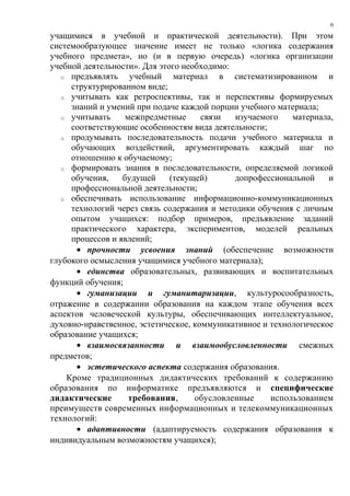 учащимися в учебной и практической деятельности). При этом
системообразующее значение имеет не только «логика содержания
учебного предмета», но (и в первую очередь) «логика организации
учебной деятельности». Для этого необходимо:
o предъявлять учебный материал в систематизированном и
структурированном виде;
o учитывать как ретроспективы, так и перспективы формируемых
знаний и умений при подаче каждой порции учебного материала;
o учитывать межпредметные связи изучаемого материала,
соответствующие особенностям вида деятельности;
o продумывать последовательность подачи учебного материала и
обучающих воздействий, аргументировать каждый шаг по
отношению к обучаемому;
o формировать знания в последовательности, определяемой логикой
обучения, будущей (текущей) допрофессиональной и
профессиональной деятельности;
o обеспечивать использование информационно-коммуникационных
технологий через связь содержания и методики обучения с личным
опытом учащихся: подбор примеров, предъявление заданий
практического характера, экспериментов, моделей реальных
процессов и явлений;
• прочности усвоения знаний (обеспечение возможности
глубокого осмысления учащимися учебного материала);
• единства образовательных, развивающих и воспитательных
функций обучения;
• гуманизации и гуманитаризации, культуросообразность,
отражение в содержании образования на каждом этапе обучения всех
аспектов человеческой культуры, обеспечивающих интеллектуальное,
духовно-нравственное, эстетическое, коммуникативное и технологическое
образование учащихся;
• взаимосвязанности и взаимообусловленности смежных
предметов;
• эстетического аспекта содержания образования.
Кроме традиционных дидактических требований к содержанию
образования по информатике предъявляются и специфические
дидактические требования, обусловленные использованием
преимуществ современных информационных и телекоммуникационных
технологий:
• адаптивности (адаптируемость содержания образования к
индивидуальным возможностям учащихся);
6
 