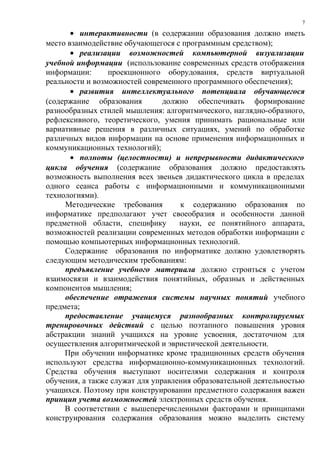 • интерактивности (в содержании образования должно иметь
место взаимодействие обучающегося с программным средством);
• реализации возможностей компьютерной визуализации
учебной информации (использование современных средств отображения
информации: проекционного оборудования, средств виртуальной
реальности и возможностей современного программного обеспечения);
• развития интеллектуального потенциала обучающегося
(содержание образования должно обеспечивать формирование
разнообразных стилей мышления: алгоритмического, наглядно-образного,
рефлексивного, теоретического, умения принимать рациональные или
вариативные решения в различных ситуациях, умений по обработке
различных видов информации на основе применения информационных и
коммуникационных технологий);
• полноты (целостности) и непрерывности дидактического
цикла обучения (содержание образования должно предоставлять
возможность выполнения всех звеньев дидактического цикла в пределах
одного сеанса работы с информационными и коммуникационными
технологиями).
Методические требования к содержанию образования по
информатике предполагают учет своеобразия и особенности данной
предметной области, специфику науки, ее понятийного аппарата,
возможностей реализации современных методов обработки информации с
помощью компьютерных информационных технологий.
Содержание образования по информатике должно удовлетворять
следующим методическим требованиям:
предъявление учебного материала должно строиться с учетом
взаимосвязи и взаимодействия понятийных, образных и действенных
компонентов мышления;
обеспечение отражения системы научных понятий учебного
предмета;
предоставление учащемуся разнообразных контролируемых
тренировочных действий с целью поэтапного повышения уровня
абстракции знаний учащихся на уровне усвоения, достаточном для
осуществления алгоритмической и эвристической деятельности.
При обучении информатике кроме традиционных средств обучения
используют средства информационно-коммуникационных технологий.
Средства обучения выступают носителями содержания и контроля
обучения, а также служат для управления образовательной деятельностью
учащихся. Поэтому при конструировании предметного содержания важен
принцип учета возможностей электронных средств обучения.
В соответствии с вышеперечисленными факторами и принципами
конструирования содержания образования можно выделить систему
7
 
