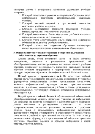 критериев отбора и конкретного наполнения содержания учебного
материала.
1. Критерий целостного отражения в содержании образования задач
формирования творческого самостоятельного мыслящего
человека.
2. Критерий высокой научной и практической значимости
содержания учебного материала.
3. Критерий соответствия сложности содержания учебного
материала реальным возможностям учащихся.
4. Критерий соответствия объема содержания учебного материала
выделенному времени на его изучение.
5. Критерий учета международного опыта построения содержания
образования по данному учебному предмету.
6. Критерий соответствия содержания образования имеющемуся
нормативно-методическому и материальному обеспечению.
5. Общая характеристика и особенности построения содержания
образования по ступеням обучения
Анализ опыта, новое понимание целей и задач обучения
информатике, связанные с расширением представлений об
общеобразовательном, мировоззренческом потенциале данного учебного
предмета, показывают необходимость выделения нескольких уровней
обучения основам информатики и формирования информационной
культуры в процессе обучения в общеобразовательной 11-летней школе.
Первый уровень – пропедевтический. На этом этапе учебный
предмет изучается средствами дополнительного образования. У учащихся
формируются первоначальные умения использования компьютера,
элементы информационной культуры, логики, пространственного
мышления в процессе использования учебных игровых, развивающих,
интеллектуальных, тестирующих программ, простейших компьютерных
тренажеров и т.д.
Второй уровень – общий базовый, обеспечивающий обязательный
общеобразовательный минимум подготовки учащихся по информатике.
Он направлен на развитие логического и алгоритмического мышления,
умение составлять и реализовывать алгоритмы на языке
программирования, овладение учащимися методами и средствами
решения задач с использованием информационных технологий,
формирование умений сознательного и рационального использования
компьютера в учебной и практической деятельности. На этом этапе у
учащихся также формируются представления об общности процессов
получения, обработки, передачи и хранения информации в живой
природе, обществе, технике.
8
 