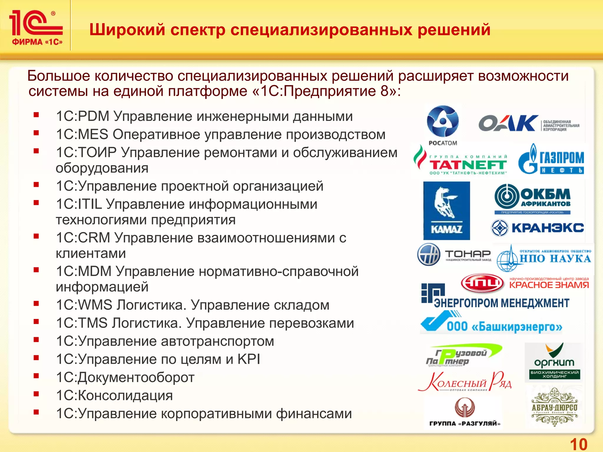 10
Широкий спектр специализированных решений
 1С:PDM Управление инженерными данными
 1С:MES Оперативное управление производством
 1С:ТОИР Управление ремонтами и обслуживанием
оборудования
 1С:Управление проектной организацией
 1С:ITIL Управление информационными
технологиями предприятия
 1С:CRM Управление взаимоотношениями с
клиентами
 1С:MDM Управление нормативно-справочной
информацией
 1С:WMS Логистика. Управление складом
 1С:TMS Логистика. Управление перевозками
 1С:Управление автотранспортом
 1С:Управление по целям и KPI
 1С:Документооборот
 1С:Консолидация
 1С:Управление корпоративными финансами
Большое количество специализированных решений расширяет возможности
системы на единой платформе «1С:Предприятие 8»:
 