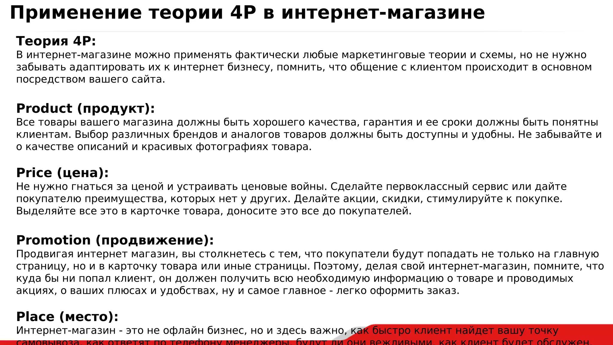 Теория 4Р:
В интернет-магазине можно применять фактически любые маркетинговые теории и схемы, но не нужно
забывать адаптировать их к интернет бизнесу, помнить, что общение с клиентом происходит в основном
посредством вашего сайта.
Product (продукт):
Все товары вашего магазина должны быть хорошего качества, гарантия и ее сроки должны быть понятны
клиентам. Выбор различных брендов и аналогов товаров должны быть доступны и удобны. Не забывайте и
о качестве описаний и красивых фотографиях товара.
Price (цена):
Не нужно гнаться за ценой и устраивать ценовые войны. Сделайте первоклассный сервис или дайте
покупателю преимущества, которых нет у других. Делайте акции, скидки, стимулируйте к покупке.
Выделяйте все это в карточке товара, доносите это все до покупателей.
Promotion (продвижение):
Продвигая интернет магазин, вы столкнетесь с тем, что покупатели будут попадать не только на главную
страницу, но и в карточку товара или иные страницы. Поэтому, делая свой интернет-магазин, помните, что
куда бы ни попал клиент, он должен получить всю необходимую информацию о товаре и проводимых
акциях, о ваших плюсах и удобствах, ну и самое главное - легко оформить заказ.
Place (место):
Интернет-магазин - это не офлайн бизнес, но и здесь важно, как быстро клиент найдет вашу точку
Применение теории 4Р в интернет-магазине
 