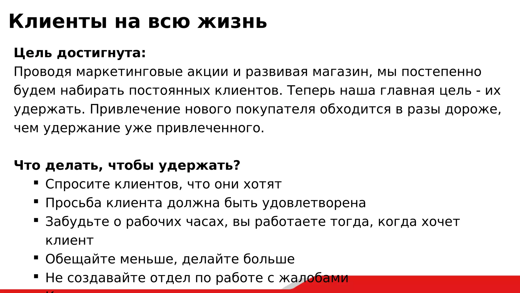 Клиенты на всю жизнь
Цель достигнута:
Проводя маркетинговые акции и развивая магазин, мы постепенно
будем набирать постоянных клиентов. Теперь наша главная цель - их
удержать. Привлечение нового покупателя обходится в разы дороже,
чем удержание уже привлеченного.
Что делать, чтобы удержать?
 Спросите клиентов, что они хотят
 Просьба клиента должна быть удовлетворена
 Забудьте о рабочих часах, вы работаете тогда, когда хочет
клиент
 Обещайте меньше, делайте больше
 Не создавайте отдел по работе с жалобами
 