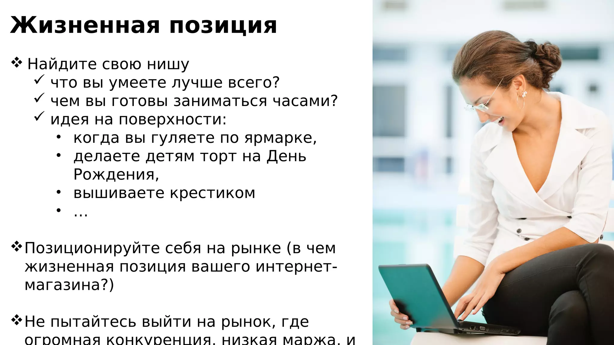 Жизненная позиция
 Найдите свою нишу
 что вы умеете лучше всего?
 чем вы готовы заниматься часами?
 идея на поверхности:
• когда вы гуляете по ярмарке,
• делаете детям торт на День
Рождения,
• вышиваете крестиком
• …
Позиционируйте себя на рынке (в чем
жизненная позиция вашего интернет-
магазина?)
Не пытайтесь выйти на рынок, где
 