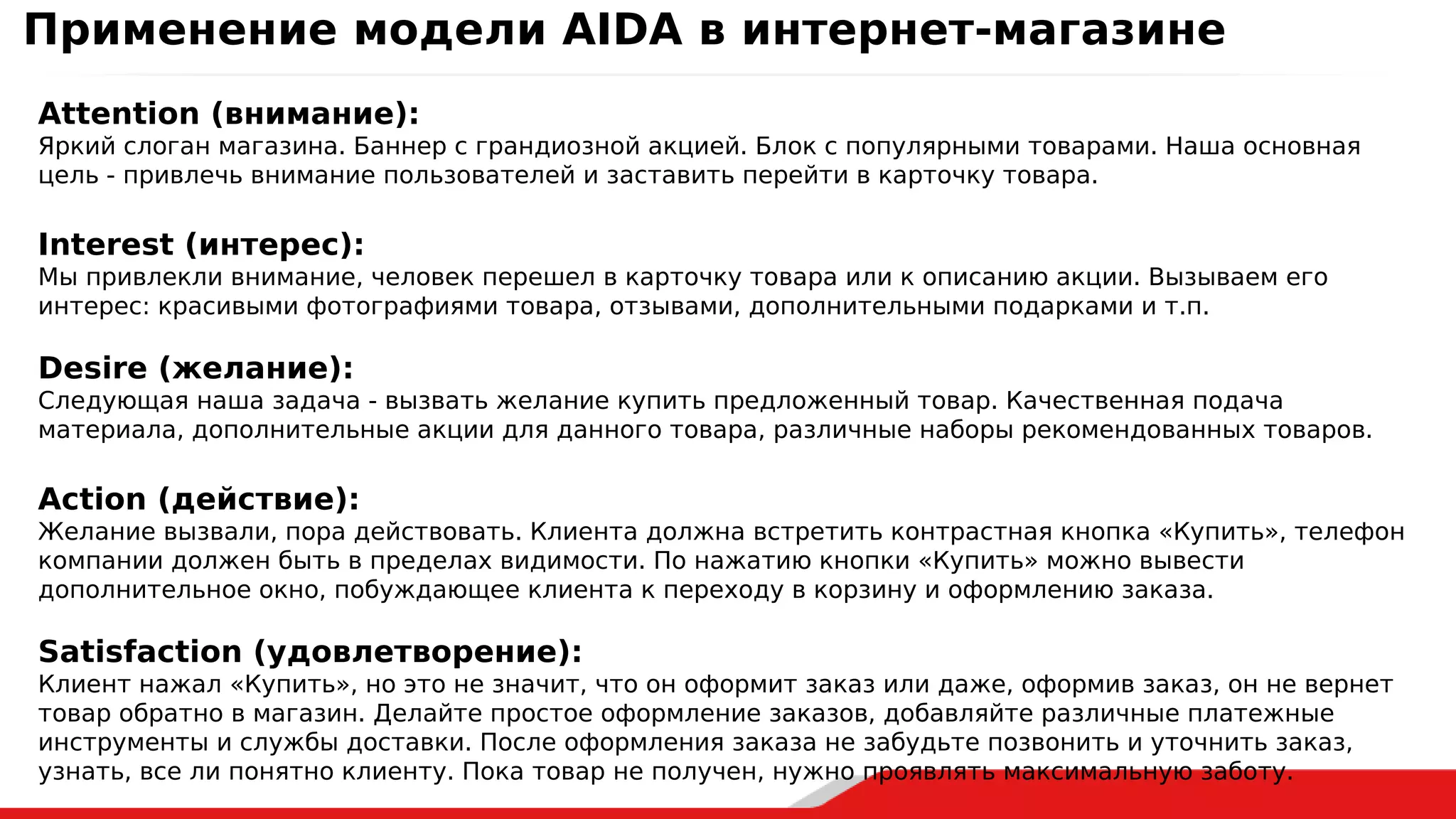 Attention (внимание):
Яркий слоган магазина. Баннер с грандиозной акцией. Блок с популярными товарами. Наша основная
цель - привлечь внимание пользователей и заставить перейти в карточку товара.
Interest (интерес):
Мы привлекли внимание, человек перешел в карточку товара или к описанию акции. Вызываем его
интерес: красивыми фотографиями товара, отзывами, дополнительными подарками и т.п.
Desire (желание):
Следующая наша задача - вызвать желание купить предложенный товар. Качественная подача
материала, дополнительные акции для данного товара, различные наборы рекомендованных товаров.
Action (действие):
Желание вызвали, пора действовать. Клиента должна встретить контрастная кнопка «Купить», телефон
компании должен быть в пределах видимости. По нажатию кнопки «Купить» можно вывести
дополнительное окно, побуждающее клиента к переходу в корзину и оформлению заказа.
Satisfaction (удовлетворение):
Клиент нажал «Купить», но это не значит, что он оформит заказ или даже, оформив заказ, он не вернет
товар обратно в магазин. Делайте простое оформление заказов, добавляйте различные платежные
инструменты и службы доставки. После оформления заказа не забудьте позвонить и уточнить заказ,
узнать, все ли понятно клиенту. Пока товар не получен, нужно проявлять максимальную заботу.
Применение модели AIDA в интернет-магазине
 