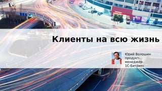 Клиенты на всю жизнь
Юрий Волошин
продукт-
менеджер
1С-Битрикс
 