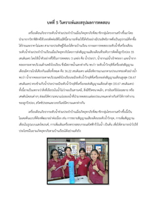 บทที่ 5 วิเคราะห์และสรุปผลการทดสอบ
เครื่องเตือนภัยจากระดับน้าท่วมประจ้าบ้านเมื่อเกิดอุทกภัยที่สมาชิกกลุ่มโครงงานสร้างขึนมาโดย
น้ามาจากวิชาฟิสิกซ์ใช้วงจรตัดต่ออัติโนมัตินีสามารถที่จะใช้ได้จริงอย่างมีประสิทธิภาพซึ่งเป็นอุปกรณ์ที่หาซือ
ได้ง่ายและราคาไม่แพง สามารถประดิษฐ์ใช้เองได้ตามบ้านเรือน จากผลการทดสอบระดับน้าที่เครื่องเตือน
ระดับน้าท่วมประจ้าบ้านเรือนเมื่อเกิดอุทกภัยโดยการส่งสัญญาณเสียงเตือนที่ระดับการติดตังลูกปิงปอง 35
เซนติเมตร โดยใช้น้าตัวอย่างที่ใช้ในการทดสอบ 3 แหล่ง คือ น้าประปา, น้าจากแม่น้าเจ้าพระยา และน้าจาก
คลองกระดาษบริเวณด้านหลังโรงเรียน ซึ่งมีสภาพน้าแตกต่างกัน พบว่า ระดับน้าวิกฤติที่เครื่องส่งสัญญาณ
เตือนมีความใกล้เคียงกันเฉลี่ยทังหมด คือ 36.22 เซนติเมตร แต่เมื่อพิจารณาแยกตามประเภทของตัวอย่างน้า
พบว่า น้าจากคลองกระดาษบริเวณหลังโรงเรียนจะมีระดับน้าวิกฤติที่เครื่องจะส่งสัญญาณเตือนสูงสุด (36.67
เซนติเมตร) ตรงข้ามกับน้าประปาจะมีระดับน้าวิกฤติที่เครื่องจะส่งสัญญาณเตือนต่้าสุด (35.67 เซนติเมตร)
ทังนีอาจเป็นเพราะว่าสิ่งที่เจือปนในน้าไม่ว่าจะเป็นสารเคมี, สิ่งมีชีวิตขนาดเล็ก, สารอินทรีย์ย่อยสลาย หรือ
เศษดินโคลนต่างๆ ส่งผลให้ความหนาแน่นของน้าที่น้ามาทดสอบแต่ละประเภทแตกต่างกันท้าให้การท้างาน
ของลูกปิงปอง, สวิตซ์ปรอทและวงจรรีเลย์มีความแตกต่างกัน
เครื่องเตือนภัยจากระดับน้าท่วมประจ้าบ้านเมื่อเกิดอุทกภัยที่สมาชิกกลุ่มโครงงานสร้างขึนนีเป็น
โมเดลต้นแบบที่ต้องพัฒนาอย่าต่อเนื่อง เช่น การขยายสัญญาณเสียงเตือนระดับน้าวิกฤต, การเพิ่มสัญญาณ
เตือนในรูปแบบแสงไซเรนซ์, การเพิ่มเติมเครื่องตรวจสอบกระแสไฟฟ้ารั่วในน้า เป็นต้น เพื่อให้สามารถน้าไปใช้
ประโยชน์ในยามเกิดอุทกภัยตามบ้านเรือนได้อย่างแท้จริง
 