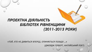 ПРОЕКТНА ДІЯЛЬНІСТЬ
БІБЛІОТЕК РІВНЕНЩИНИ
(2011-2013 РОКИ)
«ТОЙ, ХТО НЕ ДИВИТЬСЯ ВПЕРЕД, ОПИНЯЄТЬСЯ ПОЗАДУ…»
(ДЖОРДЖ ГЕРБЕР...