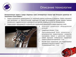 Описание	
  технологии	
  
Автоматическая	
   сварка	
   в	
   среде	
   защитных	
   газов	
   неповоротных	
   стыков	
   труб	
   большого	
   диаметра	
   по	
  
технологии	
  «Стык-­‐Сварка»:	
  
1.  Сварка	
  выполняется	
  движущимися	
  по	
  наружной	
  стороне	
  головками	
  в	
  разделку.	
  Сварку	
  корневого	
  
шва	
   выполняют	
   на	
   технологической	
   подкладке	
   из	
   меди,	
   установленной	
   между	
   рядами	
   жимков	
  	
  
внутреннего	
  гидравлического	
  самоходного	
  центратора,	
  входящего	
  в	
  состав	
  оборудования.	
  
2.  Сварка	
  может	
  производится	
  сплошной	
  или	
  порошковой	
  проволокой	
  в	
  среде	
  защитных	
  газов.	
  
3.  Комплект	
   сварочного	
   оборудования	
  
включает:	
  	
  
•  Сварочные	
  головки	
  –	
  2	
  шт,	
  
•  Програмируемый	
   блок	
   управления	
   с	
  
возможностью	
   корректировки	
   элементов	
  
программы	
   сварки	
   и	
   движения	
   головки	
  
(имеет	
   функцию	
   отображения	
   параметров	
  
сварки	
  в	
  реальном	
  времени)	
  –	
  2	
  шт.	
  
•  Ручной	
  пульт	
  управления,	
  для	
  корректировки	
  
режимов	
  в	
  процессе	
  сварки	
  –	
  2шт.	
  
Направляющий	
  пояс	
  –	
  1	
  шт.	
  
 