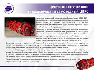 Центратор	
  внутренний	
  
гидравлический	
  самоходный	
  ЦВРС	
  
Центратор	
   внутренний	
   гидравлический	
   самоходный	
   ЦВРС	
   142	
   с	
  
двумя	
  центрирующими	
  рядами	
  предназначен	
  для	
  центрирования	
  
торцов	
   секций	
   и	
   отдельных	
   труб	
   диаметром	
   1420	
   мм	
   при	
  
неповоротной	
   автоматической	
   или	
   ручной	
   дуговой	
   сварке	
  
линейной	
  части	
  трубопроводов.	
  	
  
Центратор	
   оснащен	
   медным	
   подкладным	
   кольцом,	
   из	
   сменных	
  
сегментов,	
   предназначенным	
   для	
   удержания	
   и	
   охлаждения	
  
сварочной	
   ванны	
   корневого	
   прохода	
   шва.	
   Также	
   центратор	
  
оснащен	
   регулируемым	
   упором,	
   который	
   позволяет	
   точно	
  
устанавливать	
  центратор	
  на	
  стык.	
  В	
  комплект	
  центратора	
  входит	
  	
  
штанга	
  позволяющая	
  работать	
  с	
  трубами	
  длиной	
  до	
  24	
  м.	
  	
  
Центратор	
   является	
   гидравлической	
   машинной	
   с	
   автономным	
   приводом.	
   Питание	
   электродвигателя	
  
насоса	
   гидропривода	
   осуществляется	
   от	
   внешнего	
   блока	
   питания	
   входящего	
   в	
   комплект.	
  
Электродвигатель	
  гидростанции	
  рассчитан	
  на	
  продолжительный	
  режим	
  работы.	
  
Автономный	
  переезд	
  центратора	
  от	
  стыка	
  к	
  стыку	
  осуществляется	
  	
  за	
  счет	
  энергии,	
  запасенной	
  во	
  время	
  
сварки.	
  Время	
  полной	
  зарядки	
  не	
  более	
  3,5	
  мин.	
  Расстояние,	
  преодолеваемое	
  на	
  одной	
  зарядке,	
  до	
  30	
  м	
  
со	
  средней	
  скоростью	
  0,8	
  м/с.	
  	
  Включение	
  перемещения	
  центратора	
  осуществляется	
  дистанционно,	
  при	
  
достижении	
  торца	
  трубы	
  происходит	
  автоматическая	
  остановка	
  центратора.	
  
Усилие	
  разжатия,	
  развиваемое	
  каждым	
  рядом	
  жимков,	
  	
  позволяет	
  экспандировать	
  торцы	
  труб,	
  
устраняя	
  овальность	
  и	
  мелкие	
  неровности.	
  
 