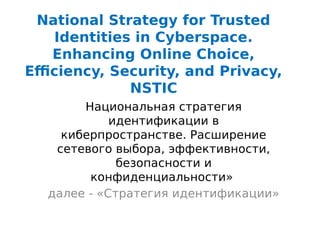 National Strategy for Trusted
Identities in Cyberspace.
Enhancing Online Choice,
Efficiency, Security, and Privacy,
NSTIC
Национальная стратегия
идентификации в
киберпространстве. Расширение
сетевого выбора, эффективности,
безопасности и
конфиденциальности»
далее - «Стратегия идентификации»
 
