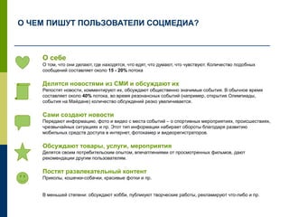 О себе
О том, что они делают, где находятся, что едят, что думают, что чувствуют. Количество подобных
сообщений составляет около 15 - 20% потока
Делятся новостями из СМИ и обсуждают их
Репостят новости, комментируют их, обсуждают общественно значимые события. В обычное время
составляет около 40% потока, во время резонансных событий (например, открытие Олимпиады,
события на Майдане) количество обсуждений резко увеличивается.
Сами создают новости
Передают информацию, фото и видео с места событий – о спортивных мероприятиях, происшествиях,
чрезвычайных ситуациях и пр. Этот тип информации набирает обороты благодаря развитию
мобильных средств доступа в интернет, фотокамер и видеорегистраторов.
Обсуждают товары, услуги, мероприятия
Делятся своим потребительским опытом, впечатлениями от просмотренных фильмов, дают
рекомендации другим пользователям.
Постят развлекательный контент
Приколы, кошечки-собачки, красивые фотки и пр.
В меньшей степени: обсуждают хобби, публикуют творческие работы, рекламируют что-либо и пр.
О ЧЕМ ПИШУТ ПОЛЬЗОВАТЕЛИ СОЦМЕДИА?
 