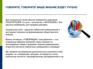 Для социальных сетей обычно измеряется аудитория
ПОСЕТИТЕЛЕЙ, по сути – количество «ЧИТАТЕЛЕЙ». Эти
данные необходимы для продажи рекламы.
Социальные сети - средство публичной коммуникации и
инструмент влияния на формирование общественного
мнения.
Важны активные, «ГОВОРЯЩИЕ» пользователи — кто
очевидным образом проявляет свою позицию по
исследуемым темам и выражает мнение размещением
открытого контента (публичных сообщений) в соцмедиа.
Мы провели исследование русскоязычных соцсетей в этом
разрезе: по «говорящим» авторам, их возрасту и полу,
количеству контента, географическому распределению и пр.
ГОВОРИТЕ, ГОВОРИТЕ! ВАШЕ МНЕНИЕ БУДЕТ УЧТЕНО
 