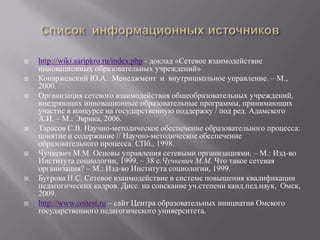  http://wiki.saripkro.ru/index.php - доклад «Сетевое взаимодействие
инновационных образовательных учреждений»
 Конаржевский Ю.А. Менеджмент и внутришкольное управление. – М.,
2000.
 Организация сетевого взаимодействия общеобразовательных учреждений,
внедряющих инновационные образовательные программы, принимающих
участие в конкурсе на государственную поддержку / под ред. Адамского
А.И. – М.: Эврика, 2006.
 Тарасов С.В. Научно-методическое обеспечение образовательного процесса:
понятие и содержание // Научно-методическое обеспечение
образовательного процесса. СПб., 1998.
 Чучкевич М.М. Основы управления сетевыми организациями. – М.: Изд-во
Института социологии, 1999. – 38 с.Чучкевич М.М. Что такое сетевая
организация? – М.: Изд-во Института социологии, 1999.
 Бугрова Н.С. Сетевое взаимодействие в системе повышения квалификации
педагогических кадров. Дисс. на соискание уч.степени канд.пед.наук, Омск,
2009.
 http://www.coitest.ru – сайт Центра образовательных инициатив Омского
государственного педагогического университета.
 