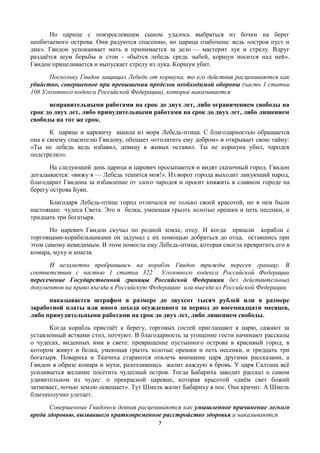 7
Но царице с повзрослевшим сыном удалось выбраться из бочки на берег
необитаемого острова. Они радуются спасению, но царица озабочена: ведь «остров пуст и
дик». Гвидон успокаивает мать и принимается за дело — мастерит лук и стрелу. Вдруг
раздаѐтся шум борьбы и стон - «бьѐтся лебедь средь зыбей, коршун носится над ней».
Гвидон прицеливается и выпускает стрелу из лука. Коршун убит.
Поскольку Гвидон защищал Лебедь от коршуна, то его действия расцениваются как
убийство, совершенное при превышении пределов необходимой обороны (часть 1 статьи
108 Уголовного кодекса Российской Федерации), которое наказывается
исправительными работами на срок до двух лет, либо ограничением свободы на
срок до двух лет, либо принудительными работами на срок до двух лет, либо лишением
свободы на тот же срок.
К царице и царевичу вышла из моря Лебедь-птица. С благодарностью обращается
она к своему спасителю Гвидону, обещает «отплатить ему добром» и открывает свою тайну:
«Ты не лебедь ведь избавил, девицу в живых оставил. Ты не коршуна убил, чародея
подстрелил».
На следующий день царица и царевич просыпаются и видят сказочный город. Гвидон
догадывается: «вижу я — Лебедь тешится моя!». Из ворот города выходит ликующий народ,
благодарит Гвидона за избавление от злого чародея и просит княжить в славном городе на
берегу острова Буян.
Благодаря Лебедь-птице город отличался не только своей красотой, но в нем были
настоящие чудеса Света. Это и белка, умеющая грызть золотые орешки и петь песенки, и
тридцать три богатыря.
Но царевич Гвидон скучал по родной земле, отцу. И когда пришли корабли с
торговцами-корабельщиками он задумал с их помощью добраться до отца, оставшись при
этом самому невидимым. В этом помогла ему Лебедь-птица, которая смогла превратить его в
комара, муху и шмеля.
И незаметно пробравшись на корабль Гвидон трижды пересек границу. В
соответствии с частью 1 статьи 322 Уголовного кодекса Российской Федерации
пересечение Государственной границы Российской Федерации без действительных
документов на право въезда в Российскую Федерацию или выезда из Российской Федерации
наказывается штрафом в размере до двухсот тысяч рублей или в размере
заработной платы или иного дохода осужденного за период до восемнадцати месяцев,
либо принудительными работами на срок до двух лет, либо лишением свободы.
Когда корабль пристаѐт к берегу, торговых гостей приглашают к царю, сажают за
уставленный яствами стол, потчуют. В благодарность за угощение гости начинают рассказы
о чудесах, виденных ими в свете: превращение пустынного острова в красивый город, в
котором живут и белка, умеющая грызть золотые орешки и петь песенки, и тридцать три
богатыря. Повариха и Ткачиха стараются отвлечь внимание царя другими рассказами, а
Гвидон в образе комара и мухи, разозлившись жалит каждую в бровь. У царя Салтана всѐ
усиливается желание посетить чудесный остров. Тогда Бабариха заводит рассказ о самом
удивительном из чудес: о прекрасной царевне, которая красотой «днѐм свет божий
затмевает, ночью землю освещает». Тут Шмель жалит Бабариху в нос. Она кричит. А Шмель
благополучно улетает.
Совершенные Гвидоном деяния расцениваются как умышленное причинение легкого
вреда здоровью, вызвавшего кратковременное расстройство здоровья и наказываются
 