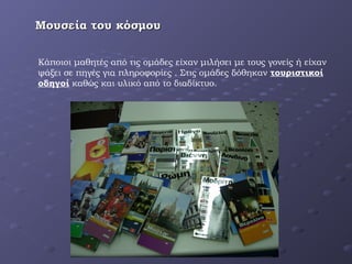 Μουσεία του κόσμουΜουσεία του κόσμου
Κάποιοι μαθητές από τις ομάδες είχαν μιλήσει με τους γονείς ή είχαν
ψάξει σε πηγές για πληροφορίες . Στις ομάδες δόθηκαν τουριστικοί
οδηγοί καθώς και υλικό από το διαδίκτυο.
 