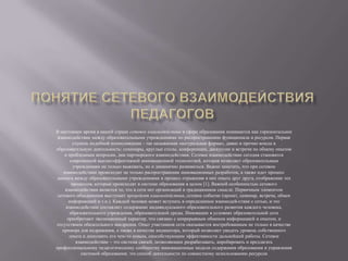 В настоящее время в нашей стране сетевое взаимодействие в сфере образования понимается как горизонтальное
взаимодействие между образовательными учреждениями по распространению функционала и ресурсов. Первая
ступень подобной коммуникации - так называемая «натуральная форма», давно и прочно вошла в
образовательную деятельность: семинары, круглые столы, конференции, дискуссии и встречи по обмену опытом
и проблемным вопросам, дни партнерского взаимодействия. Сетевое взаимодействие сегодня становится
современной высокоэффективной инновационной технологией, которая позволяет образовательным
учреждениям не только выживать, но и динамично развиваться. Важно заметить, что при сетевом
взаимодействии происходит не только распространение инновационных разработок, а также идет процесс
диалога между образовательными учреждениями и процесс отражения в них опыта друг друга, отображение тех
процессов, которые происходят в системе образования в целом [1]. Важной особенностью сетевого
взаимодействия является то, что в сети нет организаций в традиционном смысле. Первичным элементом
сетевого объединения выступает прецедент взаимодействия, сетевое событие (проект, семинар, встреча, обмен
информацией и т.п.). Каждый человек может вступать в определенное взаимодей­ствие с сетью, и это
взаимодействие составляет содержание индивидуального образовательного развития каждого человека,
образовательного учреждения, образовательной среды. Инновации в условиях образовательной сети
приобретают эволюционный характер, что связано с непрерывным обменом информацией и опытом, и
отсутствием обязательного внедрения. Опыт участников сети оказывается востребованным не только в качестве
примера для подражания, а также в качестве индикатора, который позволяет увидеть уровень собственного
опыта и дополнить его чем-то новым, способствующим эффективности дальнейшей работы. Сетевое
взаимодействие – это система связей, позволяющих разрабатывать, апробировать и предлагать
профессиональному педагогическому сообществу инновационные модели содержания образования и управления
системой образования; это способ деятельности по совместному использованию ресурсов
 