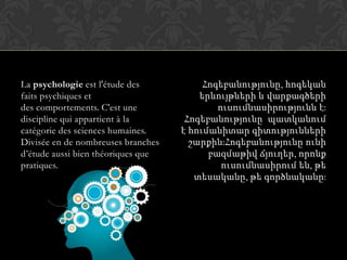 La psychologie est l'étude des
faits psychiques et
des comportements. C'est une
discipline qui appartient à la
catégorie des sciences humaines.
Divisée en de nombreuses branches
d’étude aussi bien théoriques que
pratiques.
Հոգեբանությունը, հոգեկան
երևույթների և վարքագծերի
ուսումնասիրությունն է:
Հոգեբանությունը պատկանում
է հումանիտար գիտությունների
շարքին:Հոգեբանությունը ունի
բազմաթիվ ճյուղեր, որոնք
ուսումնասիրում են, թե
տեսականը, թե գործնականը:
 