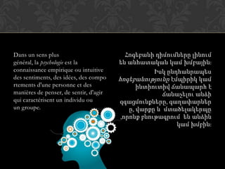 Dans un sens plus
général, la psychologie est la
connaissance empirique ou intuitive
des sentiments, des idées, des compo
rtements d'une personne et des
manières de penser, de sentir, d'agir
qui caractérisent un individu ou
un groupe.
Հոգեբանի դիմումները լինում
են անհատական կամ խմբային:
Իսկ ընդհանրապես
հոգեբանությունը էմպիրիկ կամ
ինտիուտիվ ճանապարհ է
ճանաչելու անձի
զգացմունքները, գաղափարներ
ը, վարքը և մտածելակերպը
,որոնք բնութագրում են անձին
կամ խմբին:
 