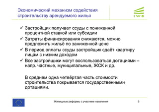 Жилищные реформы с участием населения 5
Экономический механизм содействия
строительству арендуемого жилья
ü Застройщик получает ссуды с пониженной
процентной ставкой или субсидии
ü Затраты финансирования снижаются, можно
предложить жильё по заниженной цене
ü В период оплаты ссуды застройщик сдаёт квартиру
лицам с низким доходом
ü Все застройщики могут воспользоваться дотациями –
напр. частные, муниципальные, ЖСК и др.
В среднем одна четвёртая часть стоимости
строительства покрывается государственными
дотациями.
 
